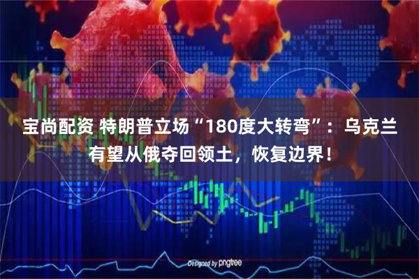 宝尚配资 特朗普立场“180度大转弯”：乌克兰有望从俄夺回领土，恢复边界！