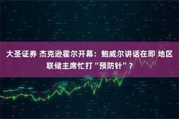 大圣证券 杰克逊霍尔开幕：鲍威尔讲话在即 地区联储主席忙打“预防针”？