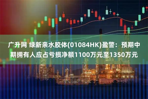 广升网 绿新亲水胶体(01084HK)盈警：预期中期拥有人应占亏损净额1100万元至1350万元