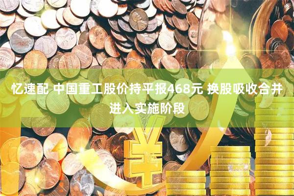 忆速配 中国重工股价持平报468元 换股吸收合并进入实施阶段