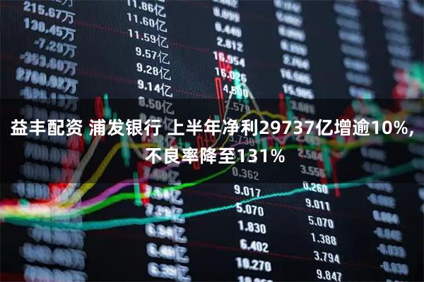 益丰配资 浦发银行 上半年净利29737亿增逾10%, 不良率降至131%