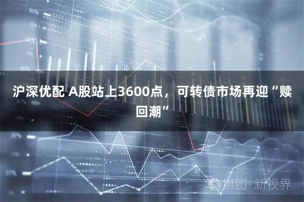 沪深优配 A股站上3600点,可转债市场再迎“赎回潮”