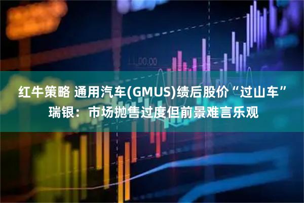 红牛策略 通用汽车(GMUS)绩后股价“过山车” 瑞银：市场抛售过度但前景难言乐观