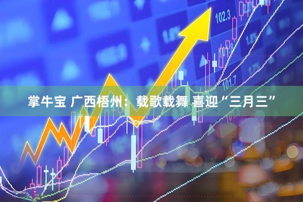 掌牛宝 广西梧州：载歌载舞 喜迎“三月三”