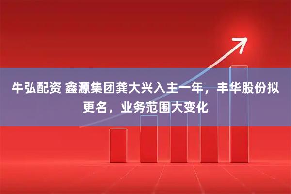 牛弘配资 鑫源集团龚大兴入主一年，丰华股份拟更名，业务范围大变化