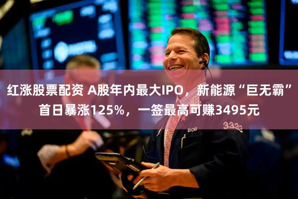 红涨股票配资 A股年内最大IPO，新能源“巨无霸”首日暴涨125%，一签最高可赚3495元
