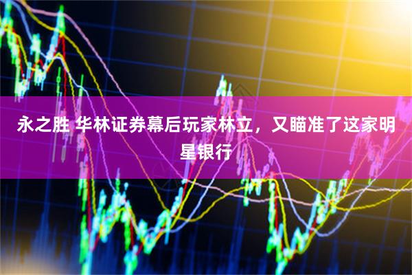 永之胜 华林证券幕后玩家林立，又瞄准了这家明星银行