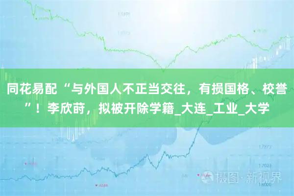 同花易配 “与外国人不正当交往，有损国格、校誉”！李欣莳，拟被开除学籍_大连_工业_大学