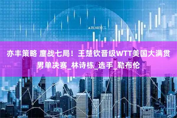 亦丰策略 鏖战七局！王楚钦晋级WTT美国大满贯男单决赛_林诗栋_选手_勒布伦