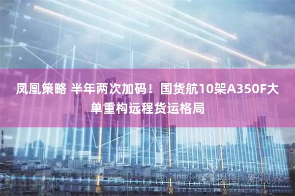 凤凰策略 半年两次加码！国货航10架A350F大单重构远程货运格局