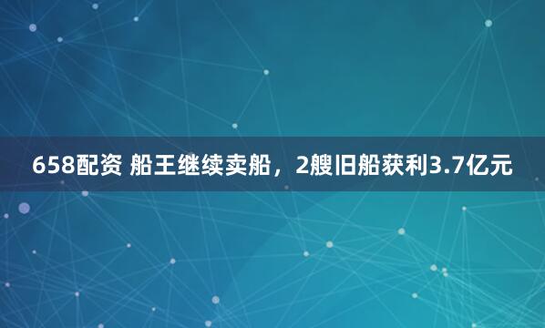 658配资 船王继续卖船，2艘旧船获利3.7亿元
