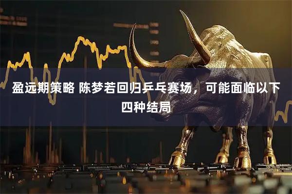 盈远期策略 陈梦若回归乒乓赛场，可能面临以下四种结局