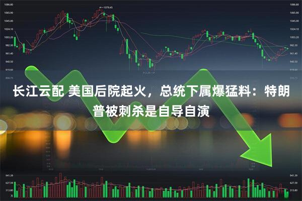 长江云配 美国后院起火，总统下属爆猛料：特朗普被刺杀是自导自演