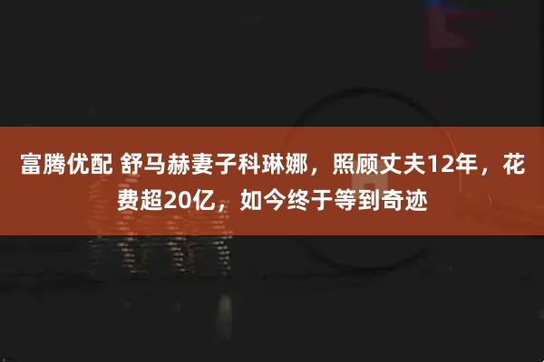 富腾优配 舒马赫妻子科琳娜，照顾丈夫12年，花费超20亿，如今终于等到奇迹