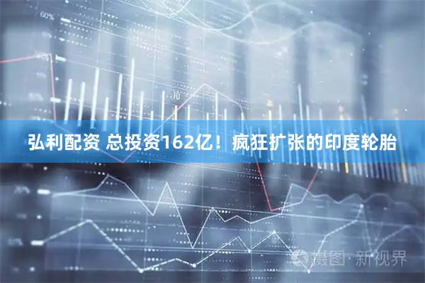 弘利配资 总投资162亿！疯狂扩张的印度轮胎