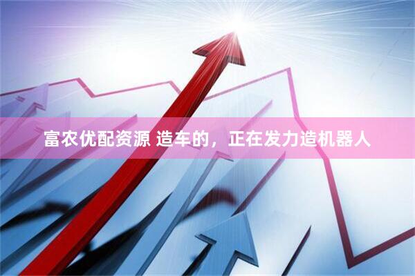 富农优配资源 造车的，正在发力造机器人