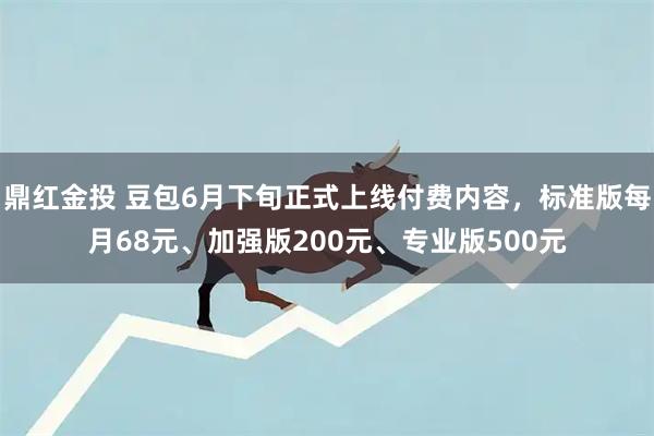 鼎红金投 豆包6月下旬正式上线付费内容,标准版每月68元、加强版200元、专业版500元