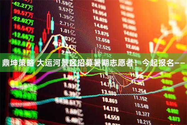 鼎坤策略 大运河景区招募暑期志愿者!今起报名——