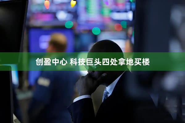 创盈中心 科技巨头四处拿地买楼