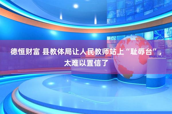 德恒财富 县教体局让人民教师站上“耻辱台”，太难以置信了