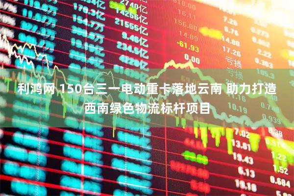 利鸿网 150台三一电动重卡落地云南 助力打造西南绿色物流标杆项目