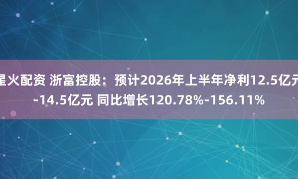 星火配资 浙富控股：预计2026年上半年净利12.5亿元-14.5亿元 同比增长120.78%-156.11%